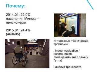 Почему:
2014.01: 22.9%
населения Минска –
пенсионеры
2015.01: 24.4%
(463605)
Интересные технические
проблемы:
- indoor navigation /
навигация по
помещениям (нет даже у
Гугла)
- анализ транспорта
 