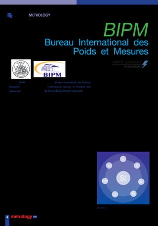 WORLD METROLOGY


                                                      BIPM
                                         Bureau International des
                                                                        Poids et Mesures
                                                                                                              ประสิทธิ์ บุบผ�วรรณ�
                                                                                                                        ส่วนประชาสัมพันธ์



                BIPM มีชื่อเต็มภำษำฝรั่งเศสเรียกว่ำ “Bureau International des Poids et
    Mesures” และภำษำอังกฤษเรียกว่ำ “International Bureau of Weights and
    Measures” หรือภำษำไทยเรียกว่ำ “ส�านักงานชั่งตวงวัดระหว่างประเทศ” ซึ่งเป็น
    องค์ ก รมำตรวิ ท ยำระดั บ โลกที่ ท� ำ หน้ำ ที่ เ ป็ น สถำบั น มำตรวิ ท ยำระหว่ ำ งประเทศ
    เหมือนกับเป็นส�ำนักงำนเลขำธิกำร เพือด�ำเนินงำนทำงด้ำนวิชำกำรให้กบทีประชุมใหญ่
                                           ่                                   ั ่
    ของสนธิสัญญำเมตริกและมีประเทศต่ำงๆ เป็นสมำชิกทั้งหมด 54 ประเทศ รวมทั้ง
    ประเทศไทยด้วย
                ในกำรค้ำขำยแลกเปลี่ยนสินค้ำระหว่ำงประเทศจะเป็นไปอย่ำงรำบรื่น
    ทุกประเทศก็ต้องใช้ระบบหน่วยวัดเดียวกันที่เป็นสำกล ซึ่งเป็นที่มำของควำมตกลง
    ระหว่ำงประเทศ ว่ำด้วย มำตรกำรวัดปริมำณทำงกำยภำพ ซึ่งเป็นพื้นฐำนที่ส�ำคัญยิ่ง
    ต่อกำรค้ำขำยแลกเปลียนระหว่ำงประเทศ นับตังแต่มกำรลงนำมในสนธิสญญำเมตริก
                              ่                           ้   ี                    ั
    (Metric Treaty) ในปี ค.ศ. 1875 ได้ท�ำให้มีกำรพัฒนำกลไกซึ่งท�ำให้เกิดควำมเชื่อมั่น
    ในควำมเท่ำเทียมกันของมำตรฐำนกำรวัดทำงกำยภำพระหว่ำงประเทศ และน�ำไปสู่
    กำรก่อตั้งห้องปฏิบัติกำรระหว่ำงชำติขึ้นหนึ่งแห่ง กับคณะกรรมกำรระหว่ำงชำติอีก
    หลำยคณะ
                 สนธิสญญำเมตริก ก�ำหนดให้จดตังคณะกรรมกำรเพือควบคุมขึน 2 คณะ คือ
                      ั                        ั ้                      ่        ้
    General Conference for Weights and Measures (CGPM) และ International
    Committee for Weights and Measures (CIPM) พร้อมห้องปฏิบัติกำรระหว่ำงชำติ
    อีกหนึ่งแห่ง คือ International Bureau of Weights and Measures (BIPM) ส�ำนักงำน                                  
    ชังตวงวัดระหว่ำงประเทศ ซึงมีทตงอยูทเี่ มือง Sevres ใกล้กบกรุงปำรีส ประเทศฝรังเศส
      ่                         ่ ี่ ั้ ่                           ั                   ่
    พร้อมทั้งคณะกรรมกำรที่ปรึกษำอีกหลำยคณะซึ่งได้รับกำรจัดตั้งภำยหลังมีหน้ำที่ให้
                                                                                                                                   
    ค�ำปรึกษำในสำระทำงวิชำกำรแก่ CIPM ในมำตรวิทยำหลำยสำขำ เช่น คณะกรรมกำร
    ที่ปรึกษำด้ำนไฟฟ้ำ (Consultative Committee on Electricity, CCE) คณะกรรมกำร
    ที่ปรึกษำด้ำนอุณหภูมิ (Consultative Committee on Temperature, CCT) และคณะ
    กรรมกำรอื่นๆ อีกหลำยสำขำ
                                                                                                                                   
                 สมำชิกของคณะกรรมกำรที่ปรึกษำได้รับกำรคัดเลือกมำจำกห้องปฏิบัติกำร
    แห่งชำติของประเทศสมำชิกทีมควำมกระตือรือล้นในกำรวิจยมำตรฐำนกำรวัดในสำขำ
                                  ่ ี                                 ั                                                      
    ทีเ่ กียวข้อง ในขณะทีหองปฏิบตกำรมำตรฐำนแห่งชำติของประเทศสมำชิกอืนๆ ก็มสทธิ
           ่              ่ ้      ั ิ                                               ่    ีิ
    ที่จะให้เสนอข้อเสนอแนะแก่คณะกรรมกำรที่ปรึกษำได้เช่นกัน
                                                                                               SI Units

4
     Vol.12 No.56 May-June 2010
 
