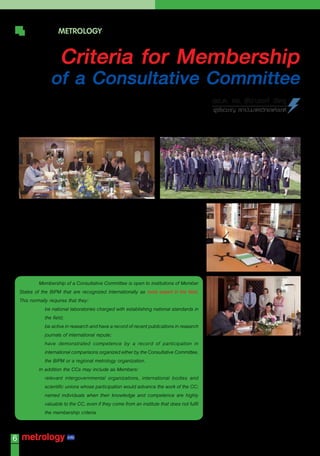 WORLD METROLOGY

                        Criteria for Membership
                   of a Consultative Committee
                                                                                               พล.ต. ดร. ชัยณรงค์ เชิดชู
                                                                                               ผูเชี่ยวชาญ สถาบันมาตรวิทยาแห่งชาติ




              The Consultative Committees (CCs) operate under the authority of the
    International Committee for Weights and Measures (CIPM). The CIPM appoints the
    President of each CC, who is expected to chair each CC meeting and report to the
    CIPM. The President is normally chosen amongst the members of the CIPM.

              With the exception of the Consultative Committee for Units (CCU), which has
    different membership criteria, membership of the CCs is decided by the CIPM in
    accordance with the following established criteria.

             Membership of a Consultative Committee is open to institutions of Member
    States of the BIPM that are recognized internationally as most expert in the field.
    This normally requires that they:
             • be national laboratories charged with establishing national standards in
                the field;
             • be active in research and have a record of recent publications in research
                journals of international repute;
             • have demonstrated competence by a record of participation in
                international comparisons organized either by the Consultative Committee,
                the BIPM or a regional metrology organization.
             In addition the CCs may include as Members:
             • relevant intergovernmental organizations, international bodies and
                scientific unions whose participation would advance the work of the CC;
             • named individuals when their knowledge and competence are highly
                valuable to the CC, even if they come from an institute that does not fulfil
                the membership criteria.


6
     Vol.12 No.56 May-June 2010
 