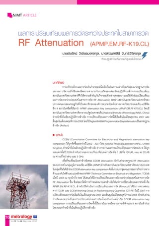 NIMT ARTICLE


            ผลการเปรียบเทียบผลการวัดระหว่างประเทศในสาขาการวัด
            RF Attenuation                                            (APMP.EM.RF-K19.CL)
                                           น�ยชัยรัตน์ วิเชียรมงคลกุล, น�งส�วม�ศสินี จันทร์วิจิตรกุล
                                                                                 หองปฏิบัติการคลื่นความถี่สูงและไมโครเวฟ




                                  บทคัดย่อ
                                             กำรเปรียบเทียบผลกำรวัดเป็นกิจกรรมหนึงเพือยืนยันควำมเท่ำเทียมกันของมำตรฐำนกำรวัด
                                                                                   ่ ่
                                  และผลกำรวัด รวมถึงใช้แสดงขีดควำมสำมำรถในกำรวัดของแต่ละห้องปฏิบตกำรทีรวมกำรเปรียบเทียบ
                                                                                                           ั ิ ่่
                                  สถำบันมำตรวิทยำแห่งชำติจงให้ควำมส�ำคัญกับกิจกรรมดังกล่ำวตลอดมำ และได้เข้ำร่วมเปรียบเทียบ
                                                              ึ
                                  ผลกำรวัดระหว่ำงประเทศในสำขำกำรวัด RF Attenuation ระหว่ำงสถำบันมำตรวิทยำแห่งชำติของ
                                  ประเทศและเขตเศรษฐกิจที่เป็นสมำชิกขององค์กำรควำมร่วมมือทำงมำตรวิทยำของเอเชีย-แปซิฟิค
                                  อีก 8 สถำบันหรือที่เรียกว่ำ APMP attenuation key comparison (APMP.EM.RF-K19.CL) โดยมี
                                  สถำบันมำตรวิทยำแห่งชำติสำธำรณรัฐประชำชนจีน (National Institute of Metrology (NIM), China)
                                  ท�ำหน้ำที่เป็นห้องปฏิบัติกำรอ้ำงอิง กำรเปรียบเทียบผลกำรวัดนี้ได้เริ่มต้นในเดือนตุลำคม 2007 และ
                                  สินสุดในเดือนพฤศจิกำยน 2008 โดยใช้ Agilent8496H Programmable Step Attenuator เป็นมำตรฐำน
                                    ้
                                  อ้ำงอิง (Artifact)

                                     บทนำ�
                                             CCEM (Consultative Committee for Electricity and Magnetism) attenuation key
                                  comparison ได้ถูกจัดขึ้นระหว่ำงปี 2002 – 2007 โดย National Physical Laboratory (NPL), United
                                  Kingdom ท�ำหน้ำที่เป็นห้องปฏิบัติกำรอ้ำงอิง ร่ำงรำยงำนผลกำรเปรียบเทียบผลกำรวัดฉบับ B ได้ถูก
                                  เผยแพร่เมื่อปี 2009 ส�ำหรับย่ำนของกำรเปรียบเทียบผลกำรวัด คือ 0 dB ถึง 100 dB, step ละ 20 dB
                                  ณ ควำมถี่ 60 MHz และ 5 GHz
                                             เพื่อที่จะเชื่อมโยงค่ำอ้ำงอิงของ CCEM attenuation เข้ำกับค่ำมำตรฐำน RF Attenuation
                                  ของประเทศในกลุมภูมภำคเอเชีย-แปซิฟค (APMP) ส�ำหรับสถำบันมำตรวิทยำแห่งชำติของบำงประเทศ
                                                      ่ ิ                   ิ
                                  ในกลุมทีไม่ได้เข้ำร่วม CCEM attenuation key comparison ดังนันกำรประชุมคณะกรรมกำรวิชำกำรทำง
                                        ่ ่                                                   ้
                                  ด้ำนแรงดันไฟฟ้ำและแม่เหล็กของ APMP (Technical Committee on Electrical and Magnetism : TCEM)
                                  เมื่อปี 2004 ณ กรุงปักกิ่ง NIM ได้เสนอให้มีกำรเปรียบเทียบผลกำรวัดระหว่ำงประเทศในสำขำกำรวัด
                                  RF Attenuation ขึ้น ซึ่งต่อมำได้มีกำรก�ำหนดหมำยเลขอ้ำงอิงให้แก่กำรเปรียบเทียบผลกำรวัดนี้ คือ
                                  APMP.EM.RF-K19.CL ส�ำหรับวิธีด�ำเนินกำรเปรียบเทียบผลกำรวัด (Protocol) ได้รับกำรตรวจสอบ
                                  จำก TCEM และ CCEM Working Group on Radiofrequency Quantities (GT-RF) ในปี 2007 กำร
                                  เปรียบเทียบผลกำรวัดเริ่มต้นในเดือนตุลำคม 2007 และสิ้นสุดในเดือนพฤศจิกำยน 2008 ส�ำหรับย่ำน
                                  กำรวัดและควำมถี่ของกำรเปรียบเทียบผลกำรวัดนี้จะเป็นเช่นเดียวกับ CCEM attenuation key
                                  comparison กำรเปรียบเทียบผลกำรวัดครั้งนี้มีสถำบันมำตรวิทยำแห่งชำติจ�ำนวน 9 สถำบันเข้ำร่วม
                                  โดย NIM ท�ำหน้ำที่เป็นห้องปฏิบัติกำรอ้ำงอิง

16
     Vol.12 No.56 May-June 2010
 