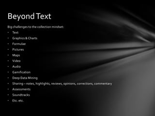 Beyond Text
Big challenges to the collection mindset:
•   Text
•   Graphics & Charts
•   Formulae
•   Pictures
•   Maps
•   Video
•   Audio
•   Gamification
•   Deep Data Mining
•   Sharing – notes, highlights, reviews, opinions, correcti0ns, commentary
•   Assessments
•   Soundtracks
•   Etc. etc.
 