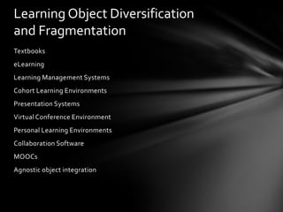 Learning Object Diversification
and Fragmentation
Textbooks
eLearning
Learning Management Systems
Cohort Learning Environments
Presentation Systems
Virtual Conference Environment
Personal Learning Environments
Collaboration Software
MOOCs
Agnostic object integration
 