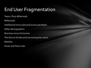End User Fragmentation
Teens / Post-Millennials
Millennials
Intellectual versus physical access paradigm
Other demographics
Business versus Consumer
The Device Divide (and not among the users)
Mobility
Haves and Have-nots
 