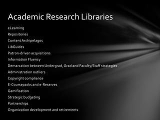 Academic Research Libraries
eLearning
Repositories
Content Archipelagos
LibGuides
Patron-driven acquisitions
Information Fluency
Demarcation between Undergrad, Grad and Faculty/Staff strategies
Administration outliers
Copyright compliance
E-Coursepacks and e-Reserves
Gamification
Strategic budgeting
Partnerships
Organization development and retirements
 