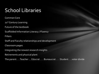 School Libraries
Common Core
21st Century Learning
Future of the textbook
Scaffolded Information Literacy / Fluency
Filters
Staff and Faculty relationships and development
Classroom pages
Integrating the newest research insights
Retirements and physical plant
The parent . . .Teacher … Educrat . . . Bureaucrat . . . Student . . .voter divide
 