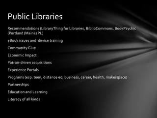 Public Libraries
Recommendations (LibraryThing for Libraries, BiblioCommons, BookPsychic
(Portland (Maine) PL)
eBook issues and device training
Community Glue
Economic Impact
Patron-driven acquisitions
Experience Portals
Programs (esp. teen, distance ed, business, career, health, makerspace)
Partnerships
Education and Learning
Literacy of all kinds
 