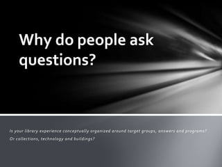 Why do people ask
    questions?



Is your library experience conceptually organized around target groups, answers and programs?
Or collections, technology and buildings?
 
