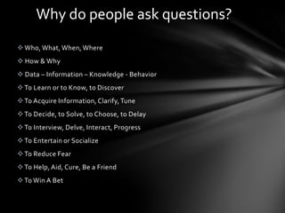 Why do people ask questions?
 Who, What, When, Where
 How & Why
 Data – Information – Knowledge - Behavior
 To Learn or to Know, to Discover
 To Acquire Information, Clarify, Tune
 To Decide, to Solve, to Choose, to Delay
 To Interview, Delve, Interact, Progress
 To Entertain or Socialize
 To Reduce Fear
 To Help, Aid, Cure, Be a Friend
 To Win A Bet
 