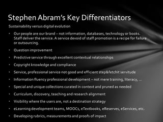 Stephen Abram’s Key Differentiators
Sustainability versus digital evolution
• Our people are our brand – not information, databases, technology or books.
  Staff deliver the service. A service devoid of staff promotion is a recipe for failure
  or outsourcing.
• Question improvement
• Predictive service through excellent contextual relationships
• Copyright knowledge and compliance
• Service, professional service not good and efficient step&fetchit servitude
• Information fluency professional development – not mere training, literacy, …
• Special and unique collections curated in context and pruned as needed
• Curriculum, discovery, teaching and research alignment
• Visibility where the users are, not a destination strategy
• eLearning development teams, MOOCs, eTextbooks, eReserves, eServices, etc.
• Developing rubrics, measurements and proofs of impact
 