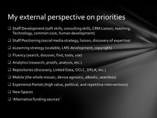 My external perspective on priorities
 Staff Development (soft skills, consulting skills, CRM Liaison, teaching,
  Technology, common core, human development)
 Staff Positioning (social media strategy, liaison, discovery of expertise)
 eLearning strategy (scalable, LMS development, copyright)
 Fluency (search, discover, find, tools, use)
 Analytics (research, proofs, analysis, etc.)
 Repositories (discovery, Linked Data, OCLC, DPLA, etc.)
 Mobile (the whole mosaic, device agnostic, eBooks, seamless)
 Experience Portals (high value, political, and repetitive interventions)
 New Spaces
 ‘Alternative funding sources’
 