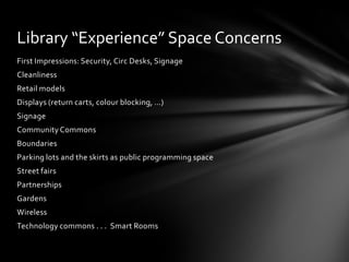 Library “Experience” Space Concerns
First Impressions: Security, Circ Desks, Signage
Cleanliness
Retail models
Displays (return carts, colour blocking, …)
Signage
Community Commons
Boundaries
Parking lots and the skirts as public programming space
Street fairs
Partnerships
Gardens
Wireless
Technology commons . . . Smart Rooms
 