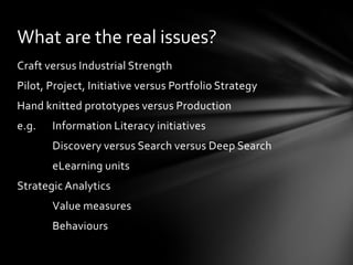 What are the real issues?
Craft versus Industrial Strength
Pilot, Project, Initiative versus Portfolio Strategy
Hand knitted prototypes versus Production
e.g.   Information Literacy initiatives
       Discovery versus Search versus Deep Search
       eLearning units
Strategic Analytics
       Value measures
       Behaviours
 