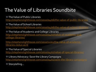 The Value of Libraries Soundbite
 The Value of Public Libraries
http://stephenslighthouse.com/2010/04/06/the-value-of-public-libraries/
 The Value of School Libraries
http://stephenslighthouse.com/2010/04/06/the-value-of-school-libraries/
 The Value of Academic and College Libraries
http://stephenslighthouse.com/2010/04/07/value-of-academic-and-
college-libraries/
http://stephenslighthouse.com/2010/11/01/the-value-of-academic-
libraries-redux-acrl/
 The Value of Special Libraries
http://stephenslighthouse.com/2010/04/07/value-of-special-libraries/
 Library Advocacy: Save the Library Campaigns
http://stephenslighthouse.com/2010/04/01/save-the-library-campaigns/
 Storytelling…
 