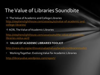 The Value of Libraries Soundbite
 The Value of Academic and College Libraries
http://stephenslighthouse.com/2010/04/07/value-of-academic-and-
college-libraries/
 ACRL The Value of Academic Libraries
http://stephenslighthouse.com/2010/11/01/the-value-of-academic-
libraries-redux-acrl/
 VALUE OF ACADEMIC LIBRARIES TOOLKIT
http://www.ala.org/acrl/issues/value/valueofacademiclibrariestoolkit
• Working Together: Evolving Value for Academic Libraries
http://libraryvalue.wordpress.com/report/
 