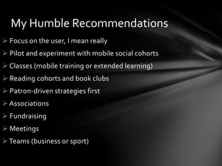 My Humble Recommendations
 Focus on the user, I mean really
 Pilot and experiment with mobile social cohorts
 Classes (mobile training or extended learning)
 Reading cohorts and book clubs
 Patron-driven strategies first
 Associations
 Fundraising
 Meetings
 Teams (business or sport)
 