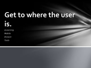 Get to where the user
is.
eLearning
Mobile
Distant
Tools
 