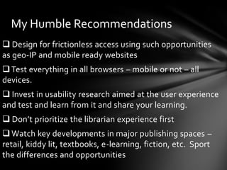 My Humble Recommendations
 Design for frictionless access using such opportunities
as geo-IP and mobile ready websites
 Test everything in all browsers – mobile or not – all
devices.
 Invest in usability research aimed at the user experience
and test and learn from it and share your learning.
 Don’t prioritize the librarian experience first
 Watch key developments in major publishing spaces –
retail, kiddy lit, textbooks, e-learning, fiction, etc. Sport
the differences and opportunities
 