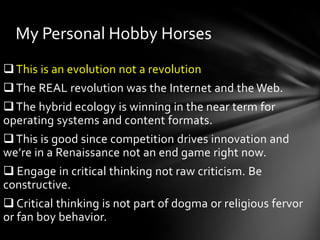 My Personal Hobby Horses
 This is an evolution not a revolution
 The REAL revolution was the Internet and the Web.
 The hybrid ecology is winning in the near term for
operating systems and content formats.
 This is good since competition drives innovation and
we’re in a Renaissance not an end game right now.
 Engage in critical thinking not raw criticism. Be
constructive.
 Critical thinking is not part of dogma or religious fervor
or fan boy behavior.
 