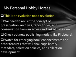 My Personal Hobby Horses
 This is an evolution not a revolution
 We need to revisit the concept of
preservation, archives, repositories, and
conservation from an access and linked data view.
 Check out new publishing models like Flipboard.
 Watch for emerging book enhancements and
other features that will challenge library
metadata, selection policies, and collection
development.
 