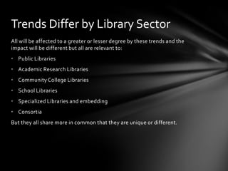 Trends Differ by Library Sector
All will be affected to a greater or lesser degree by these trends and the
impact will be different but all are relevant to:
• Public Libraries
• Academic Research Libraries
• Community College Libraries
• School Libraries
• Specialized Libraries and embedding
• Consortia
But they all share more in common that they are unique or different.
 