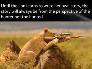 Until the lion learns to write her own story, the
story will always be from the perspective of the
hunter not the hunted.
 