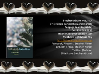 Stephen Abram, MLS, FSLA
VP strategic partnerships and markets
               Cengage Learning (Gale)
                     Cel: 416-669-4855
        stephen.abram@cengage.com
             Stephen’s Lighthouse Blog
       http://stephenslighthouse.com
 Facebook, Pinterest: Stephen Abram
      LinkedIn / Plaxo: Stephen Abram
                     Twitter: @sabram
           SlideShare: StephenAbram1
 