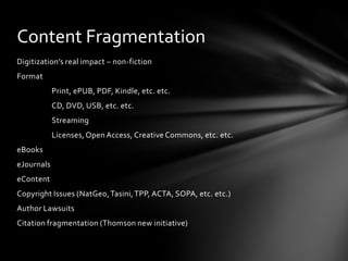Content Fragmentation
Digitization’s real impact – non-fiction
Format
            Print, ePUB, PDF, Kindle, etc. etc.
            CD, DVD, USB, etc. etc.
            Streaming
            Licenses, Open Access, Creative Commons, etc. etc.
eBooks
eJournals
eContent
Copyright Issues (NatGeo, Tasini, TPP, ACTA, SOPA, etc. etc.)
Author Lawsuits
Citation fragmentation (Thomson new initiative)
 