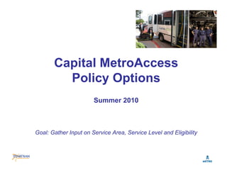 Capital MetroAccess
         Policy Options
                       Summer 2010



Goal: Gather Input on Service Area, Service Level and Eligibility
 