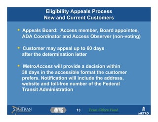 Eligibility Appeals Process
             New and Current Customers

•   Appeals Board: Access member, Board appointee,
    ADA Coordinator and Access Observer (non-voting)

•   Customer may appeal up to 60 days
    after the determination letter

•   MetroAccess will provide a decision within
    30 days in the accessible format the customer
    prefers. Notification will include the address,
    website and toll-free number of the Federal
    Transit Administration



                            13   Texas Citizen Fund
                                 Building Partnerships that Connect People to Their Community
 