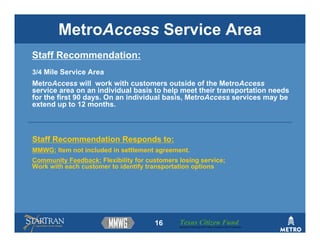 MetroAccess Service Area
Staff Recommendation:
3/4 Mile Service Area
MetroAccess will work with customers outside of the MetroAccess
service area on an individual basis to help meet their transportation needs
for the first 90 days. On an individual basis, MetroAccess services may be
extend up to 12 months.



Staff Recommendation Responds to:
MMWG: Item not included in settlement agreement.
Community Feedback: Flexibility for customers losing service;
Work with each customer to identify transportation options




                                      16      Texas Citizen Fund
                                              Building Partnerships that Connect People to Their Community
 