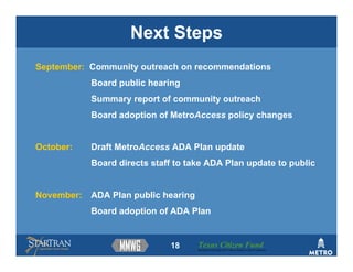 Next Steps
September: Community outreach on recommendations
            Board public hearing
            Summary report of community outreach
            Board adoption of MetroAccess policy changes


October:    Draft MetroAccess ADA Plan update
            Board directs staff to take ADA Plan update to public


November:   ADA Plan public hearing
            Board adoption of ADA Plan


                              18      Texas Citizen Fund
                                      Building Partnerships that Connect People to Their Community
 
