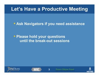 Let’s Have a Productive Meeting

 • Ask Navigators if you need assistance

 • Please hold your questions
    until the break-out sessions




                    3   Texas Citizen Fund
                        Building Partnerships that Connect People to Their Community
 
