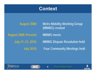 Context


        August 2008:     Metro Mobility Working Group
                         (MMWG) created

August 2008–Present:     MMWG meets

    July 21–23, 2010:    MMWG Dispute Resolution held

          July 2010:     Four Community Meetings held




                            4   Texas Citizen Fund
                                Building Partnerships that Connect People to Their Community
 