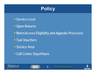 Policy

• Service Level
• Open Returns
• MetroAccess Eligibility and Appeals Processes
• Taxi Vouchers
• Service Area
• Call Center Days/Hours


                      5    Texas Citizen Fund
                           Building Partnerships that Connect People to Their Community
 