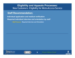 Eligibility and Appeals Processes:
      New Customers: Eligibility for MetroAccess Service
Staff Recommendation:
Individual application and medical verification
Required individual interview and orientation by staff
     • Staff Caucus: Required Interview and Orientation




                                           9        Texas Citizen Fund
                                                    Building Partnerships that Connect People to Their Community
 