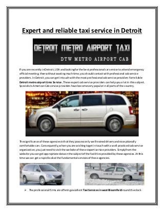 Expert and reliable taxi service in Detroit
If you are recentlyinDetroit, USA andlookingforthe bestprofessional carservice to attendemergency
official meeting,thenwithoutwastingmuchtime,youshouldcontactwithprofessional cabservice
providers.InDetroit,youcanget intouch withthe most professionalcabservice providers forreliable
Detroit metro airport Limo Service.These expertcabservice providers canhelpyoua lotin this subject.
SpecialistsAmericanCabservice providers have become very popularinall partsof the country.
The significance of these agenciesisthattheypossessonlywell traineddriversandexceptionally
comfortable cars.Consequently,whenyouare wishingtogetin touchwitha well practiced cabservice
organization,youjustneedto visitthe website of these expertservice providers.Simply fromthe
website youcan getappropriate dataon the subjectof the facilitiesprovidedbythese agencies. Atthis
time we can geta rapidlookat the fundamental servicesof these agencies.
 The professional firmsare offeringexcellent Taxi ServicesinwestBloomfieldroundthe clock
 