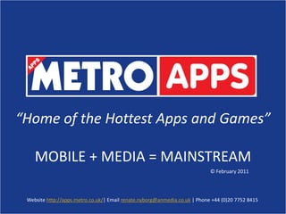 “Home of the Hottest Apps and Games”,[object Object],MOBILE + MEDIA = MAINSTREAM,[object Object],© February 2011,[object Object],Website http://apps.metro.co.uk/| Email renate.nyborg@anmedia.co.uk | Phone +44 (0)20 7752 8415,[object Object]