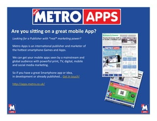 Are you si*ng on a great mobile App? 
Looking for a Publisher with *real* marke>ng power? 

Metro Apps is an internaVonal publisher and marketer of 
the ho7est smartphone Games and Apps. 

We can get your mobile apps seen by a mainstream and 
global audience with powerful print, TV, digital, mobile 
and social media markeVng. 

So if you have a great Smartphone app or idea,  
in development or already published… Get in touch! 

h7p://apps.metro.co.uk/  
 