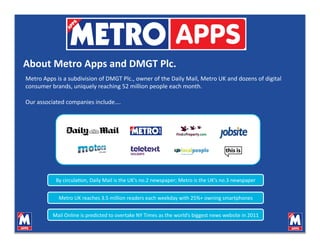 About Metro Apps and DMGT Plc. 
Metro Apps is a subdivision of DMGT Plc., owner of the Daily Mail, Metro UK and dozens of digital 
consumer brands, uniquely reaching 52 million people each month. 

Our associated companies include…. 




           By circulaVon, Daily Mail is the UK’s no.2 newspaper; Metro is the UK’s no.3 newspaper 


            Metro UK reaches 3.5 million readers each weekday with 25%+ owning smartphones 


          Mail Online is predicted to overtake NY Times as the world’s biggest news website in 2011 
 