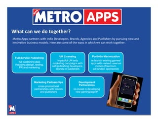 What can we do together? 
Metro Apps partners with Indie Developers, Brands, Agencies and Publishers by pursuing new and 
innovaVve business models. Here are some of the ways in which we can work together: 



                                       UK Licensing                Portfolio Maximization
 Full-Service Publishing
                                      impactful UK-only           re launch existing games/
    full publishing deal
                                 marketing campaigns with         apps with revised revenue
 including design, testing,
                                 self-publishing developers,          models (freemium,
     PR and marketing
                                    brands or publishers            ad-funded, sponsored)




                  Marketing Partnerships                Development
                     cross-promotional                  Partnerships
                  partnerships with brands         co-invest in developing
                       and publishers                new gaming/app IP
 