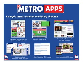 Example assets: internal marke0ng channels 




                                                                        Banner ads on Metro.co.uk
   20x3 ads in Metro & Daily Mail    Half-page interactive ad
                                                                           (3m daily uniques)
     (3.5m + 4m daily readers)




           Social promotions          Metro Newsletter (70k readers)   In-app advertising (350k users)
      (Facebook, Twitter, Youtube)
 