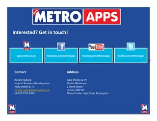 Interested? Get in touch! 



  apps.metro.co.uk        Facebook.com/MetroApps      YouTube.com/MetroApps      TwiHer.com/MetroApps 




Contact                                  Address 

Renate Nyborg                            A&N Mobile & TV 
Head of Business Development             Northcliﬀe House 
A&N Mobile & TV                          2 Derry Street 
renate.nyborg@anmedia.co.uk              London W8 5TT 
+44 20 7752 8415                         Nearest tube: High Street Kensington 
 