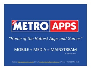 “Home of the Ho*est Apps and Games” 

    MOBILE + MEDIA = MAINSTREAM 
                                                                            © February 2011 




 Website h7p://apps.metro.co.uk/ | Email renate.nyborg@anmedia.co.uk | Phone +44 (0)20 7752 8415 
 