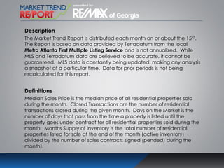Description
The Market Trend Report is distributed each month on or about the 15rd.
The Report is based on data provided by Terradatum from the local
Metro Atlanta First Multiple Listing Service and is not annualized. While
MLS and Terradatum data are believed to be accurate, it cannot be
guaranteed. MLS data is constantly being updated, making any analysis
a snapshot at a particular time. Data for prior periods is not being
recalculated for this report.
Definitions
Median Sales Price is the median price of all residential properties sold
during the month. Closed Transactions are the number of residential
transactions closed during the given month. Days on the Market is the
number of days that pass from the time a property is listed until the
property goes under contract for all residential properties sold during the
month. Months Supply of Inventory is the total number of residential
properties listed for sale at the end of the month (active inventory)
divided by the number of sales contracts signed (pended) during the
month).
 