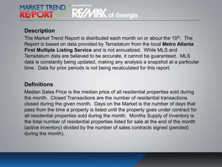 Description
The Market Trend Report is distributed each month on or about the 15th. The
Report is based on data provided by Terradatum from the local Metro Atlanta
First Multiple Listing Service and is not annualized. While MLS and
Terradatum data are believed to be accurate, it cannot be guaranteed. MLS
data is constantly being updated, making any analysis a snapshot at a particular
time. Data for prior periods is not being recalculated for this report.
Definitions
Median Sales Price is the median price of all residential properties sold during
the month. Closed Transactions are the number of residential transactions
closed during the given month. Days on the Market is the number of days that
pass from the time a property is listed until the property goes under contract for
all residential properties sold during the month. Months Supply of Inventory is
the total number of residential properties listed for sale at the end of the month
(active inventory) divided by the number of sales contracts signed (pended)
during the month).
 
