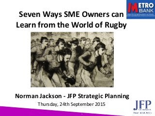 1
Seven Ways SME Owners can
Learn from the World of Rugby
Norman Jackson - JFP Strategic Planning
Thursday, 24th September 2015
 