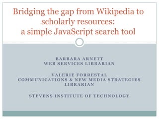 Bridging the gap from Wikipedia to scholarly resources:a simple JavaScript search tool Barbara ArnettWeb Services Librarian Valerie ForrestalCommunications & New Media Strategies Librarian Stevens Institute of Technology 
