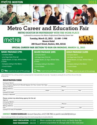 BOSTON                                                                                                                                                            2013




             Metro Career and Education Fair
                                      Metro Boston In partnership with the Work place
                                                   is pleased to announce the Metro Professional Diversity Career Fair
                                                                 Tuesday, March 12, 2013 11 AM - 3 pm
                                                                              Revere Hotel
                                                                  200 Stuart Street, Boston, MA, 02116
                        Special Career Fair Section to run on Monday, March 11, 2013
BASIC PACKAGE $795                                                        SILVER PACKAGE $995                                                       GOLD PACKAGE $1295
- Company Name                                                            - Company Name                                                            - Company Name
- 1/12 Page Color Print Ad                                                - 1/6 Page Color Print Ad                                                 - 1/4 Page Color Print Ad
- Exhibit Booth, I.D. Sign, Skirted Table,                                - Exhibit Booth, I.D. Sign, Skirted Table,                                - Exhibit Booth, I.D. Sign, Skirted Table, 2
2 Chairs                                                                  2 Chairs                                                                  Chairs
- Company Listing in the Metro                                            - Company Listing in the Metro                                            - Company Listing in the Metro
- 2 lunch tickets                                                         - 2 lunch tickets                                                         - 2 lunch tickets

      Yes. I want to be part of this package.                                    Yes. I want to be part of this package.                                   Yes. I want to be part of this package.
CANCELLATION POLICY The cut-off day and time for canceling the job fair is three weeks before the event date. The penalty for canceling after the cut-off time is the cost of the show.
All rates are net.


   REGISTRATION FORM
   Company Name:___________________________________________________________________________________________________
   Your Company Name As It Should Appear On Your Career Fair Sign: ________________________________________________________
   Contact Person:____________________________________________________________Phone:_________________________________
   Billing Address: ___________________________________________________________________________________________________
   City: _________________________________________________State: _______________Zip: _________________ Fax: ______________
   Contact’s E-mail: __________________________________________________________________________________________________
   Contact’s Website: _________________________________________________________________________________________________

   Please contact my advertising agency for the ad.
   Agency: _________________________________________________________________________________________________________
   Company Name:___________________________________________________________________________________________________
   Contact Person: ____________________________________________________________Phone:_________________________________
   Billing Address: ___________________________________________________________________________________________________
   City: ____________________________________________________________________State: __________________Zip: ______________
   Contact’s E-mail‚ If Available _________________________________________________________________________________________


   CONTACT: YASMIN NASRULLAH, Account Executive, at 617-338-7861	or yasmin.nasrullah@metro.us
Source: Scarborough R2 2012; CAC Audit Report (Sep-12) 12 month average daily net circulation (Mon-Fri)


                          DAILY CIRCULATION: 137,953                                    Metro readers are nearly twice as likely than the
                          DAILY READERSHIP: 260,310                                     general population to change jobs in the next year.
 