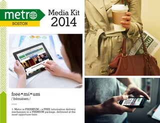 Media Kit
Boston

2014

free•mi•um
/ fremie m /
e

noun

1. Metro is FREEMIUM – a FREE information delivery
mechanism in a PREMIUM package, delivered at the
most opportune time.

 