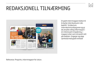 REDAKSJONELL TILNÆRMING
Et godt internmagasin bidrar til
å styrke internkulturen i din
bedrift. Ta hånd om
internkommunikasjonen og gi
de ansatte viktig informasjon i
en interessant innpakning, i
magasin eller som intranett rett
på mobilen. Engasjer og skap
samhold med godt innhold!

Referanse: Pingvink, internmagasin for Jotun.

 